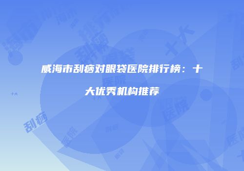 威海市刮痧对眼袋医院排行榜：十大优秀机构推荐