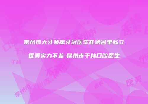 常州市大牙金属牙冠医生在榜名单私立医美实力不差-常州市于林口腔医生
