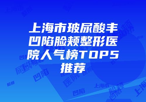 上海市玻尿酸丰凹陷脸颊整形医院人气榜TOP5推荐
