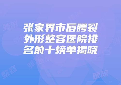 张家界市唇腭裂外形整容医院排名前十榜单揭晓