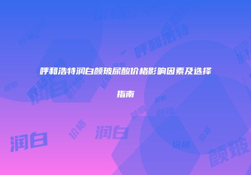 呼和浩特润白颜玻尿酸价格影响因素及选择指南