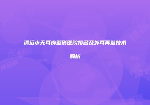 清远市无耳廓整形医院排名及外耳再造技术解析