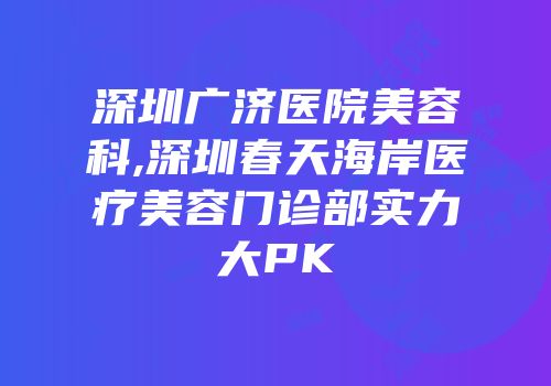深圳广济医院美容科,深圳春天海岸医疗美容门诊部实力大PK