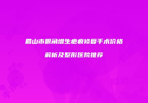 眉山市眼角增生疤痕修复手术价格解析及整形医院推荐