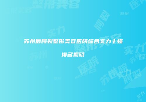 苏州唇腭裂整形美容医院综合实力十强排名揭晓