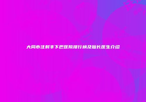 大同市注射丰下巴医院排行榜及擅长医生介绍