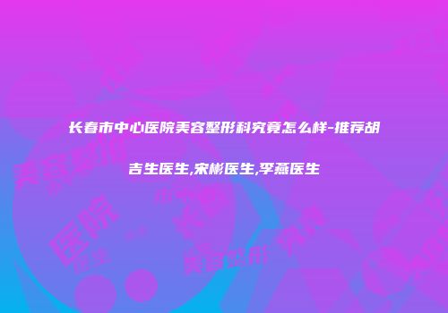 长春市中心医院美容整形科究竟怎么样-推荐胡吉生医生,宋彬医生,李燕医生