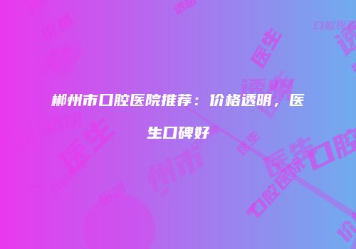 郴州市口腔医院推荐：价格透明，医生口碑好