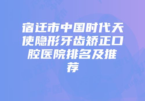 宿迁市中国时代天使隐形牙齿矫正口腔医院排名及推荐