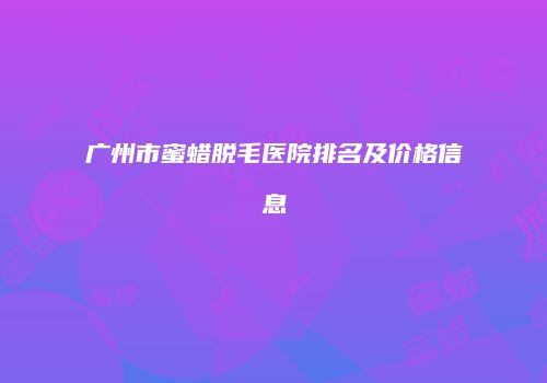 广州市蜜蜡脱毛医院排名及价格信息