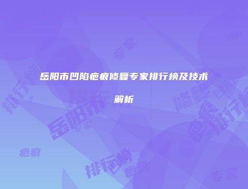 岳阳市凹陷疤痕修复专家排行榜及技术解析
