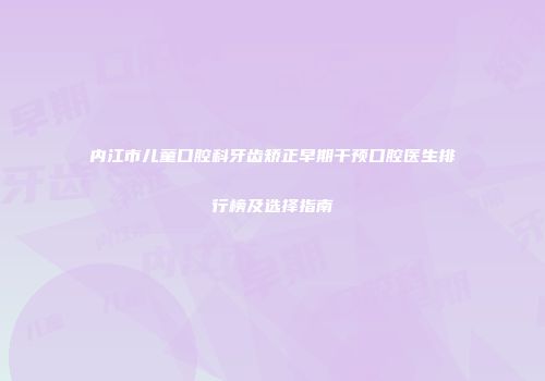 内江市儿童口腔科牙齿矫正早期干预口腔医生排行榜及选择指南