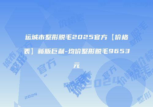 运城市整形脱毛2025官方【价格表】新版巨献-均价整形脱毛9653元