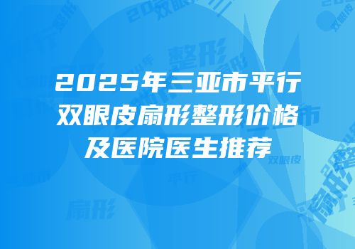 2025年三亚市平行双眼皮扇形整形价格及医院医生推荐