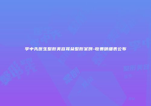 李中先医生整形美容耳朵整形案例-收费明细表公布