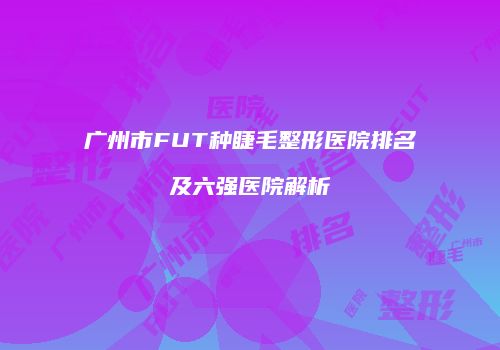 广州市FUT种睫毛整形医院排名及六强医院解析