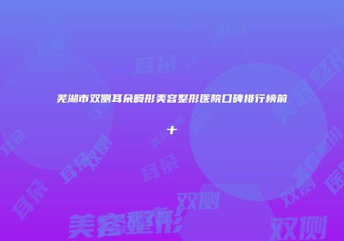 芜湖市双侧耳朵畸形美容整形医院口碑排行榜前十