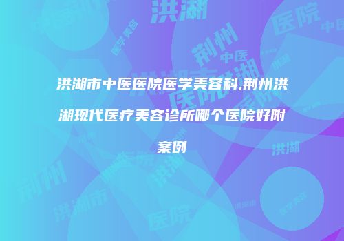 洪湖市中医医院医学美容科,荆州洪湖现代医疗美容诊所哪个医院好附案例
