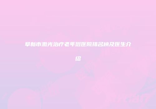 阜新市激光治疗老年斑医院排名榜及医生介绍