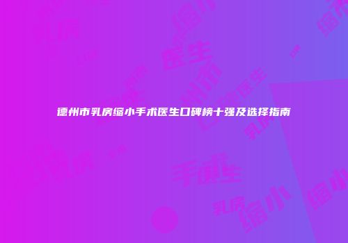德州市乳房缩小手术医生口碑榜十强及选择指南