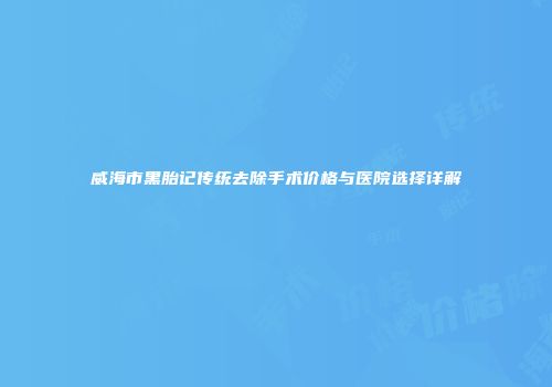 威海市黑胎记传统去除手术价格与医院选择详解