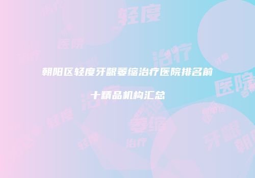 朝阳区轻度牙龈萎缩治疗医院排名前十精品机构汇总