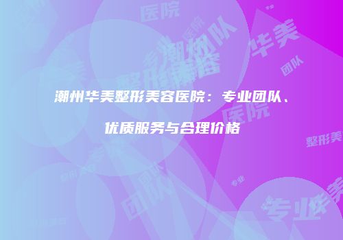 潮州华美整形美容医院：专业团队、优质服务与合理价格