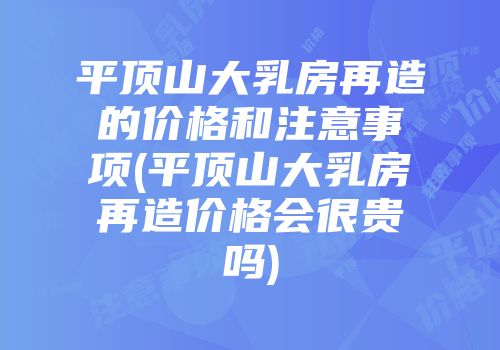 平顶山大乳房再造的价格和注意事项(平顶山大乳房再造价格会很贵吗)