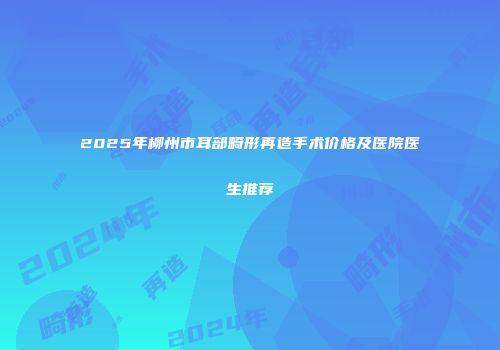 2025年柳州市耳部畸形再造手术价格及医院医生推荐