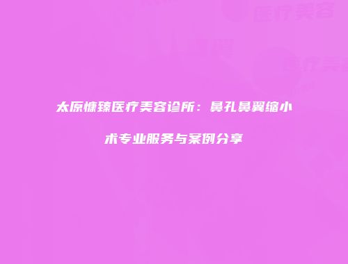太原慷臻医疗美容诊所：鼻孔鼻翼缩小术专业服务与案例分享