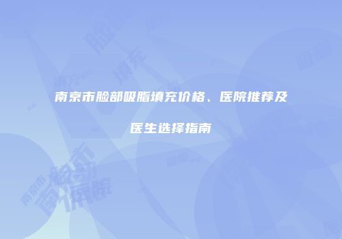 南京市脸部吸脂填充价格、医院推荐及医生选择指南