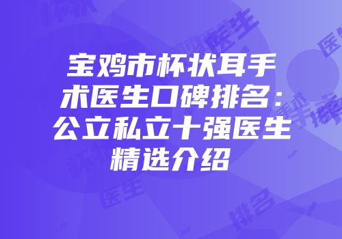 宝鸡市杯状耳手术医生口碑排名：公立私立十强医生精选介绍