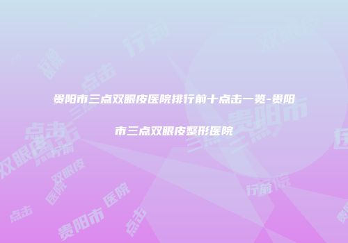 贵阳市三点双眼皮医院排行前十点击一览-贵阳市三点双眼皮整形医院
