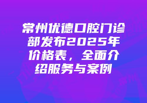 常州优德口腔门诊部发布2025年价格表，全面介绍服务与案例