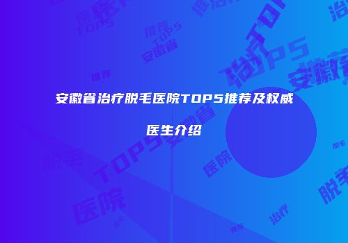 安徽省治疗脱毛医院TOP5推荐及权威医生介绍