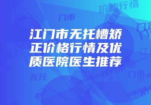 江门市无托槽矫正价格行情及优质医院医生推荐