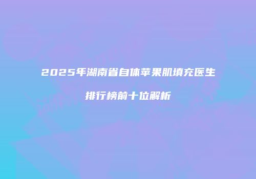 2025年湖南省自体苹果肌填充医生排行榜前十位解析
