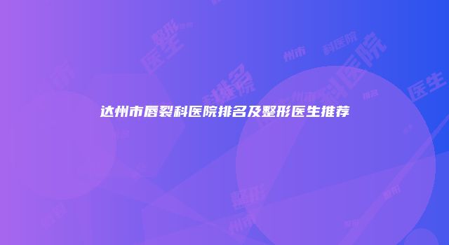 达州市唇裂科医院排名及整形医生推荐