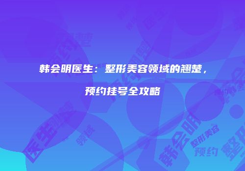 韩会明医生：整形美容领域的翘楚，预约挂号全攻略