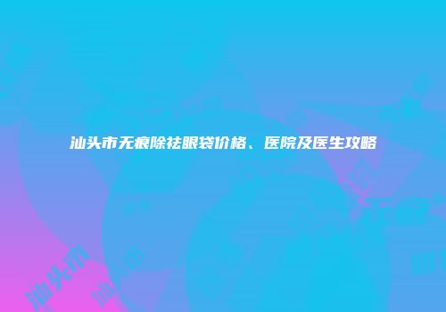 汕头市无痕除祛眼袋价格、医院及医生攻略