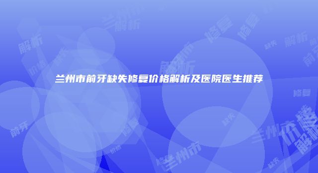 兰州市前牙缺失修复价格解析及医院医生推荐