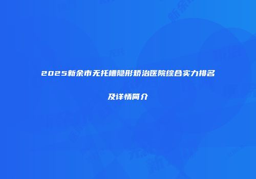 2025新余市无托槽隐形矫治医院综合实力排名及详情简介