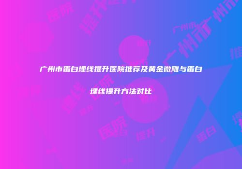 广州市蛋白埋线提升医院推荐及黄金微雕与蛋白埋线提升方法对比
