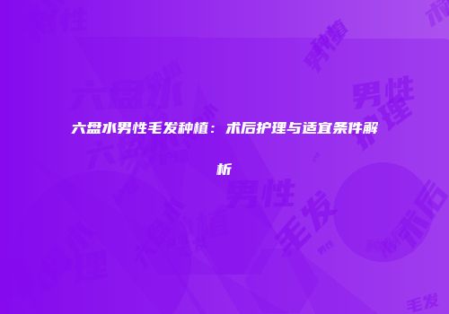 六盘水男性毛发种植：术后护理与适宜条件解析