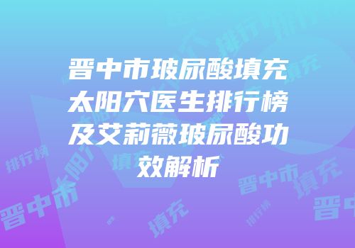晋中市玻尿酸填充太阳穴医生排行榜及艾莉薇玻尿酸功效解析