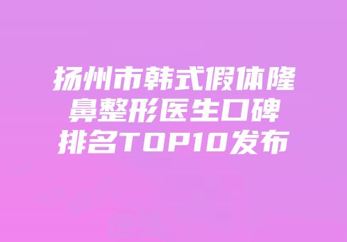 扬州市韩式假体隆鼻整形医生口碑排名TOP10发布