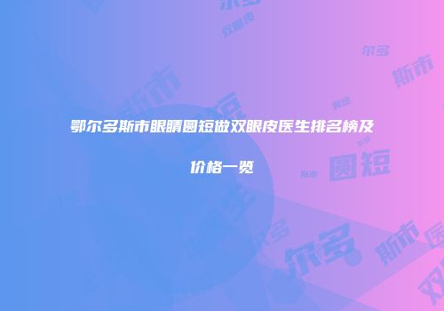 鄂尔多斯市眼睛圆短做双眼皮医生排名榜及价格一览