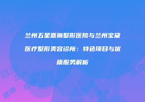 兰州五星嘉琳整形医院与兰州宝黛医疗整形美容诊所：特色项目与优质服务解析