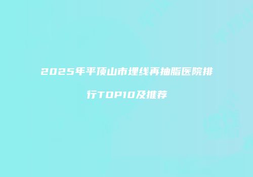 2025年平顶山市埋线再抽脂医院排行TOP10及推荐