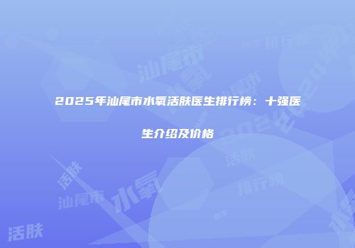 2025年汕尾市水氧活肤医生排行榜：十强医生介绍及价格
